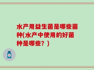 水产用益生菌是哪些菌种(水产中使用的好菌种是哪些？)