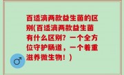 百适滴两款益生菌的区别(百适滴两款益生菌有什么区别？一个全方位守护肠道，一个着重滋养微生物！)