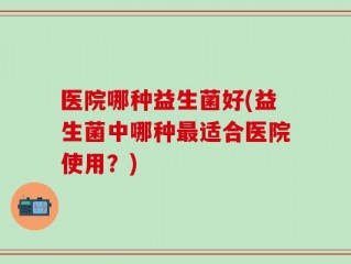 医院哪种益生菌好(益生菌中哪种最适合医院使用？)