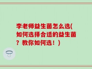 李老师益生菌怎么选(如何选择合适的益生菌？教你如何选！)