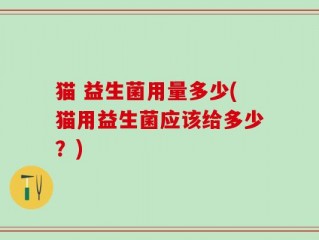 猫 益生菌用量多少(猫用益生菌应该给多少？)