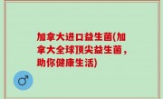 加拿大进口益生菌(加拿大全球顶尖益生菌，助你健康生活)