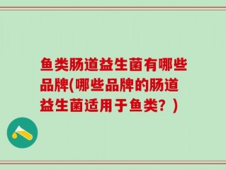 鱼类肠道益生菌有哪些品牌(哪些品牌的肠道益生菌适用于鱼类？)