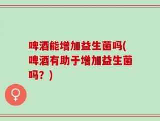 啤酒能增加益生菌吗(啤酒有助于增加益生菌吗？)