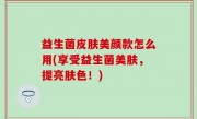 益生菌皮肤美颜款怎么用(享受益生菌美肤，提亮肤色！)