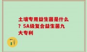 土壤专用益生菌是什么？5A级复合益生菌九大专利