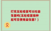 打完五轮疫苗可以吃益生菌吗(五轮疫苗接种后可否使用益生菌？)