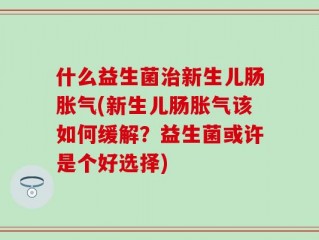 什么益生菌治新生儿肠胀气(新生儿肠胀气该如何缓解？益生菌或许是个好选择)