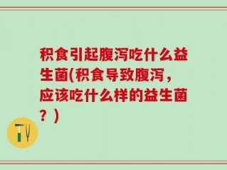 积食引起腹泻吃什么益生菌(积食导致腹泻，应该吃什么样的益生菌？)