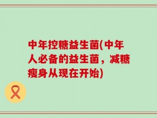 中年控糖益生菌(中年人必备的益生菌，减糖瘦身从现在开始)