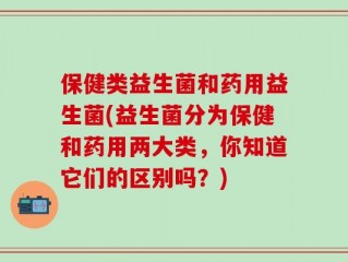 保健类益生菌和药用益生菌(益生菌分为保健和药用两大类，你知道它们的区别吗？)