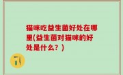 猫咪吃益生菌好处在哪里(益生菌对猫咪的好处是什么？)