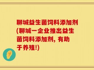 聊城益生菌饲料添加剂(聊城一企业推出益生菌饲料添加剂, 有助于养殖!)