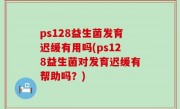 ps128益生菌发育迟缓有用吗(ps128益生菌对发育迟缓有帮助吗？)
