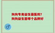狗狗专用益生菌医院？狗狗益生菌哪个品牌好