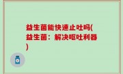 益生菌能快速止吐吗(益生菌：解决呕吐利器)