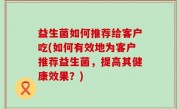 益生菌如何推荐给客户吃(如何有效地为客户推荐益生菌，提高其健康效果？)
