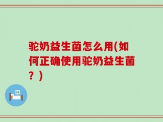 驼奶益生菌怎么用(如何正确使用驼奶益生菌？)