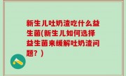 新生儿吐奶渣吃什么益生菌(新生儿如何选择益生菌来缓解吐奶渣问题？)