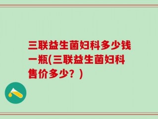 三联益生菌妇科多少钱一瓶(三联益生菌妇科售价多少？)