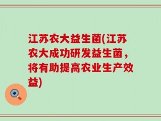 江苏农大益生菌(江苏农大成功研发益生菌，将有助提高农业生产效益)