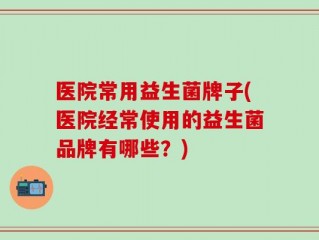 医院常用益生菌牌子(医院经常使用的益生菌品牌有哪些？)