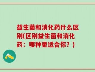 益生菌和消化药什么区别(区别益生菌和消化药：哪种更适合你？)