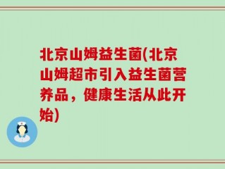 北京山姆益生菌(北京山姆超市引入益生菌营养品，健康生活从此开始)