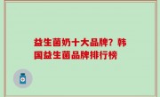 益生菌奶十大品牌？韩国益生菌品牌排行榜