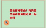 益生菌好歌曲？狗狗益生菌和葡萄糖可以一起吃吗