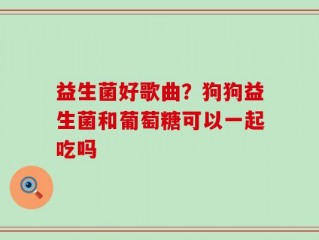 益生菌好歌曲？狗狗益生菌和葡萄糖可以一起吃吗
