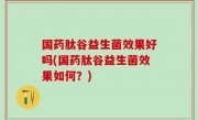 国药肽谷益生菌效果好吗(国药肽谷益生菌效果如何？)