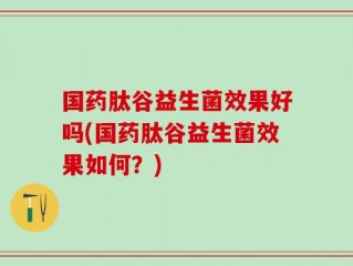 国药肽谷益生菌效果好吗(国药肽谷益生菌效果如何？)