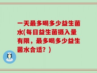 一天最多喝多少益生菌水(每日益生菌摄入量有限，最多喝多少益生菌水合适？)