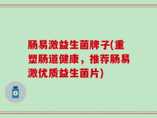 肠易激益生菌牌子(重塑肠道健康，推荐肠易激优质益生菌片)