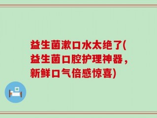 益生菌漱口水太绝了(益生菌口腔护理神器，新鲜口气倍感惊喜)