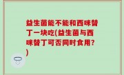 益生菌能不能和西咪替丁一块吃(益生菌与西咪替丁可否同时食用？)