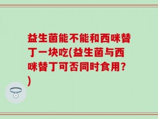 益生菌能不能和西咪替丁一块吃(益生菌与西咪替丁可否同时食用？)