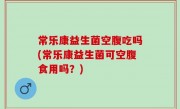 常乐康益生菌空腹吃吗(常乐康益生菌可空腹食用吗？)