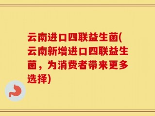 云南进口四联益生菌(云南新增进口四联益生菌，为消费者带来更多选择)