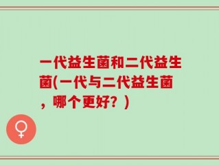 一代益生菌和二代益生菌(一代与二代益生菌，哪个更好？)