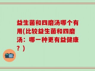 益生菌和四磨汤哪个有用(比较益生菌和四磨汤：哪一种更有益健康？)