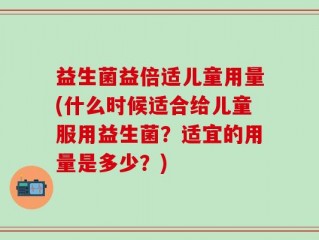 益生菌益倍适儿童用量(什么时候适合给儿童服用益生菌？适宜的用量是多少？)
