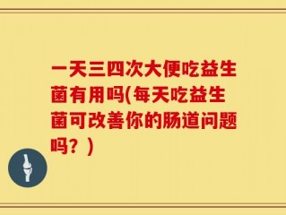 一天三四次大便吃益生菌有用吗(每天吃益生菌可改善你的肠道问题吗？)