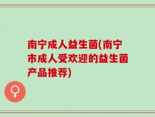南宁成人益生菌(南宁市成人受欢迎的益生菌产品推荐)