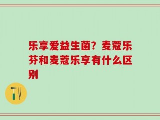 乐享爱益生菌？麦蔻乐芬和麦蔻乐享有什么区别
