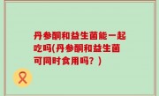 丹参酮和益生菌能一起吃吗(丹参酮和益生菌可同时食用吗？)