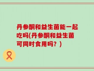 丹参酮和益生菌能一起吃吗(丹参酮和益生菌可同时食用吗？)