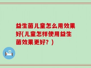 益生菌儿童怎么用效果好(儿童怎样使用益生菌效果更好？)