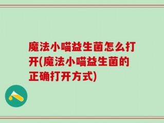 魔法小喵益生菌怎么打开(魔法小喵益生菌的正确打开方式)